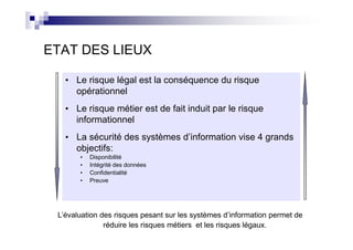 ETAT DES LIEUX

   • Le risque légal est la conséquence du risque
     opérationnel
   • Le risque métier est de fait induit par le risque
     informationnel
   • La sécurité des systèmes d’information vise 4 grands
     objectifs:
       •   Disponibilité
       •   Intégrité des données
       •   Confidentialité
       •   Preuve




 L’évaluation des risques pesant sur les systèmes d’information permet de
               réduire les risques métiers et les risques légaux.
 