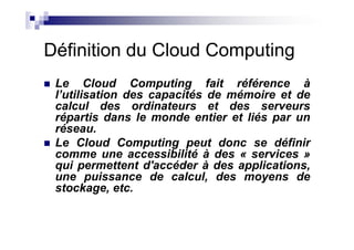 Définition du Cloud Computing
 Le Cloud Computing fait référence à
 l’utilisation des capacités de mémoire et de
 calcul des ordinateurs et des serveurs
 répartis dans le monde entier et liés par un
 réseau.
 Le Cloud Computing peut donc se définir
 comme une accessibilité à des « services »
 qui permettent d'accéder à des applications,
 une puissance de calcul, des moyens de
 stockage, etc.
 
