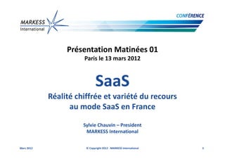 Présentation Matinées 01
                      Paris le 13 mars 2012



                             SaaS
            Réalité chiffrée et variété du recours
                  au mode SaaS en France

                      Sylvie Chauvin – President
                       MARKESS International

Mars 2012              © Copyright 2012 - MARKESS International   3
 