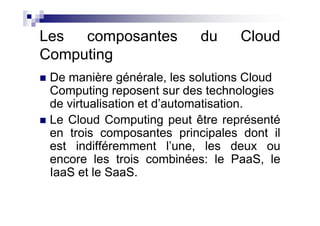 Les  composantes           du     Cloud
Computing
 De manière générale, les solutions Cloud
 Computing reposent sur des technologies
 de virtualisation et d’automatisation.
 Le Cloud Computing peut être représenté
 en trois composantes principales dont il
 est indifféremment l’une, les deux ou
 encore les trois combinées: le PaaS, le
 IaaS et le SaaS.
 