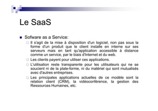 Le SaaS
 Sofware as a Service:
   Il s'agit de la mise à disposition d'un logiciel, non pas sous la
   forme d'un produit que le client installe en interne sur ses
   serveurs mais en tant qu'application accessible à distance
   comme un service, par le biais d'Internet et du web.
   Les clients payent pour utiliser ces applications.
   L'utilisation reste transparente pour les utilisateurs qui ne se
   soucient ni de la plate-forme, ni du matériel qui sont mutualisés
   avec d'autres entreprises.
   Les principales applications actuelles de ce modèle sont la
   relation client (CRM), la vidéoconférence, la gestion des
   Ressources Humaines, etc.
 