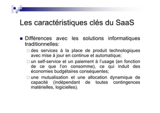 Les caractéristiques clés du SaaS
 Différences avec les solutions informatiques
 traditionnelles:
   des services à la place de produit technologiques
   avec mise à jour en continue et automatique;
   un self-service et un paiement à l’usage (en fonction
   de ce que l’on consomme), ce qui induit des
   économies budgétaires conséquentes;
   une mutualisation et une allocation dynamique de
   capacité (indépendant de toutes contingences
   matérielles, logicielles).
 