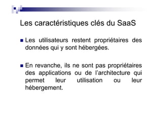 Les caractéristiques clés du SaaS

 Les utilisateurs restent propriétaires des
 données qui y sont hébergées.

 En revanche, ils ne sont pas propriétaires
 des applications ou de l’architecture qui
 permet    leur    utilisation  ou     leur
 hébergement.
 