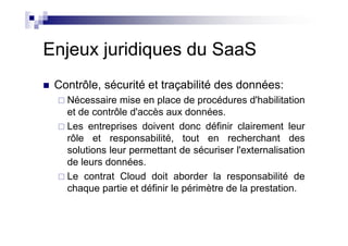 Enjeux juridiques du SaaS
 Contrôle, sécurité et traçabilité des données:
   Nécessaire mise en place de procédures d'habilitation
   et de contrôle d'accès aux données.
   Les entreprises doivent donc définir clairement leur
   rôle et responsabilité, tout en recherchant des
   solutions leur permettant de sécuriser l'externalisation
   de leurs données.
   Le contrat Cloud doit aborder la responsabilité de
   chaque partie et définir le périmètre de la prestation.
 