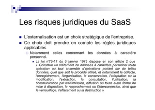 Les risques juridiques du SaaS
 L’externalisation est un choix stratégique de l’entreprise.
 Ce choix doit prendre en compte les règles juridiques
 applicables
    Notamment      celles   concernant      les   données     à    caractère
    personnel.
       La loi n°78-17 du 6 janvier 1978 dispose en son article 2 que
       « Constitue un traitement de données à caractère personnel toute
       opération ou tout ensemble d'opérations portant sur de telles
       données, quel que soit le procédé utilisé, et notamment la collecte,
       l'enregistrement, l'organisation, la conservation, l'adaptation ou la
       modification,      l'extraction, la   consultation,   l'utilisation, la
       communication par transmission, diffusion ou toute autre forme de
       mise à disposition, le rapprochement ou l'interconnexion, ainsi que
       le verrouillage, l'effacement ou la destruction »
 
