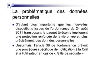 La problématique des données
personnelles
 D'autant plus importante que les nouvelles
 dispositions issues de l'ordonnance du 24 août
 2011 transposant le paquet télécoms impliquent
 une protection renforcée de la vie privée et, plus
 précisément, des données personnelles.
 Désormais, l'article 38 de l'ordonnance prévoit
 une procédure spécifique de notification à la Cnil
 et à l'utilisateur en cas de « faille de sécurité »
 