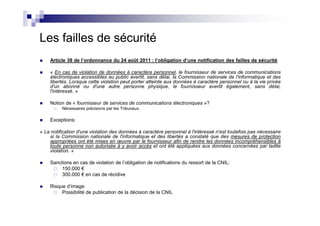 Les failles de sécurité
    Article 38 de l’ordonnance du 24 août 2011 : l’obligation d’une notification des failles de sécurité

    « En cas de violation de données à caractère personnel, le fournisseur de services de communications
    électroniques accessibles au public avertit, sans délai, la Commission nationale de l'informatique et des
    libertés. Lorsque cette violation peut porter atteinte aux données à caractère personnel ou à la vie privée
    d'un abonné ou d'une autre personne physique, le fournisseur avertit également, sans délai,
    l'intéressé. »

    Notion de « fournisseur de services de communications électroniques »?
          Nécessaires précisions par les Tribunaux.

    Exceptions:

« La notification d'une violation des données à caractère personnel à l'intéressé n'est toutefois pas nécessaire
    si la Commission nationale de l'informatique et des libertés a constaté que des mesures de protection
    appropriées ont été mises en œuvre par le fournisseur afin de rendre les données incompréhensibles à
    toute personne non autorisée à y avoir accès et ont été appliquées aux données concernées par ladite
    violation. »

    Sanctions en cas de violation de l’obligation de notifications du ressort de la CNIL:
         150.000 €
         300.000 € en cas de récidive

    Risque d’image:
         Possibilité de publication de la décision de la CNIL
 