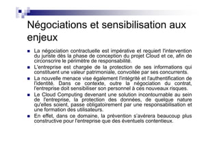 Négociations et sensibilisation aux
enjeux
 La négociation contractuelle est impérative et requiert l'intervention
 du juriste dès la phase de conception du projet Cloud et ce, afin de
 circonscrire le périmètre de responsabilité.
 L'entreprise est chargée de la protection de ses informations qui
 constituent une valeur patrimoniale, convoitée par ses concurrents.
 La nouvelle menace vise également l'intégrité et l'authentification de
 l'identité. Dans ce contexte, outre la négociation du contrat,
 l'entreprise doit sensibiliser son personnel à ces nouveaux risques.
 Le Cloud Computing devenant une solution incontournable au sein
 de l'entreprise, la protection des données, de quelque nature
 qu'elles soient, passe obligatoirement par une responsabilisation et
 une formation des utilisateurs.
 En effet, dans ce domaine, la prévention s’avérera beaucoup plus
 constructive pour l'entreprise que des éventuels contentieux.
 
