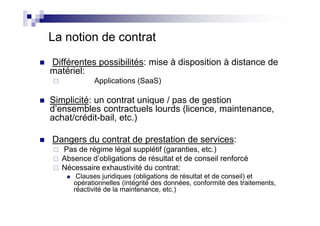 La notion de contrat
Différentes possibilités: mise à disposition à distance de
matériel:
            Applications (SaaS)

Simplicité: un contrat unique / pas de gestion
d’ensembles contractuels lourds (licence, maintenance,
achat/crédit-bail, etc.)

Dangers du contrat de prestation de services:
   Pas de régime légal supplétif (garanties, etc.)
   Absence d’obligations de résultat et de conseil renforcé
   Nécessaire exhaustivité du contrat:
       Clauses juridiques (obligations de résultat et de conseil) et
      opérationnelles (intégrité des données, conformité des traitements,
      réactivité de la maintenance, etc.)
 