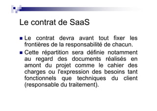 Le contrat de SaaS
 Le contrat devra avant tout fixer les
 frontières de la responsabilité de chacun.
 Cette répartition sera définie notamment
 au regard des documents réalisés en
 amont du projet comme le cahier des
 charges ou l'expression des besoins tant
 fonctionnels que techniques du client
 (responsable du traitement).
 