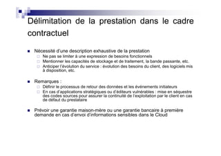 Délimitation de la prestation dans le cadre
contractuel
 Nécessité d’une description exhaustive de la prestation
    Ne pas se limiter à une expression de besoins fonctionnels
    Mentionner les capacités de stockage et de traitement, la bande passante, etc.
    Anticiper l’évolution du service : évolution des besoins du client, des logiciels mis
    à disposition, etc.

 Remarques :
    Définir le processus de retour des données et les événements initiateurs
    En cas d’applications stratégiques ou d’éditeurs vulnérables : mise en séquestre
    des codes sources pour assurer la continuité de l’exploitation par le client en cas
    de défaut du prestataire

 Prévoir une garantie maison-mère ou une garantie bancaire à première
 demande en cas d’envoi d’informations sensibles dans le Cloud
 