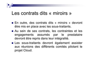 Les contrats dits « miroirs »
 En outre, des contrats dits « miroirs » devront
 être mis en place avec les sous-traitants.
 Au sein de ses contrats, les contraintes et les
 engagements assumés par le prestataire
 devront être repris dans leur intégralité.
 Les sous-traitants devront également assister
 aux réunions des différents comités pilotant le
 projet Cloud.
 