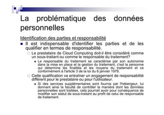 La problématique des données
personnelles
Identification des parties et responsabilité
   Il est indispensable d'identifier les parties et de les
   qualifier en termes de responsabilité.
     Le prestataire de Cloud Computing doit-il être considéré comme
     un sous-traitant ou comme le responsable du traitement?
        Le responsable du traitement se caractérise par son autonomie
        dans la mise en place et la gestion du traitement, c'est la personne
        qui détermine les finalités et les moyens du traitement et ce
        conformément à l'article 3 de la loi du 6 janvier 1978.
     Cette qualification va entraîner un engagement de responsabilité
     différent pour le prestataire ou pour l'utilisateur.
        Si des services supplémentaires sont fournis par l'hébergeur, lui
        donnant ainsi la faculté de contrôler la manière dont les données
        personnelles sont traitées, cela pourrait avoir pour conséquence de
        modifier son statut de sous-traitant au profit de celui de responsable
        de traitement.
 