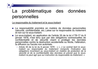 La problématique des données
personnelles
Le responsable du traitement et le sous-traitant

   La responsabilité première en matière de données personnelles
   (sécurité, confidentialité, etc.) pèse sur le responsable du traitement
   et non sur le sous-traitant.
   Le sous-traitant, en application de l'article 35 de la loi n°78-17 du 6
   janvier 1978, n'est tenu que par des obligations contractuelles de
   confidentialité et de sécurité visant à protéger les données
   personnelles contre la destruction accidentelle ou illicite, l'altération,
   la diffusion ou l'accès non autorisés.
      Article 35 de la loi du 6 janvier 1978 : « (...) Le contrat liant le sous-
      traitant au responsable du traitement comporte l'indication des
      obligations incombant au sous-traitant en matière de protection de la
      sécurité et de la confidentialité des données et prévoit que le sous-
      traitant ne peut agir que sur instruction du responsable du traitement. »
 
