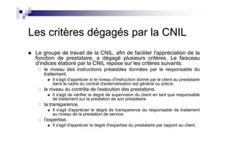 Les critères dégagés par la CNIL
 Le groupe de travail de la CNIL, afin de faciliter l'appréciation de la
 fonction de prestataire, a dégagé plusieurs critères. Le faisceau
 d'indices élaboré par la CNIL repose sur les critères suivants:
    le niveau des instructions préalables données par le responsable du
    traitement.
        Il s'agit d'apprécier si le niveau d'instruction donné par le client au prestataire
        dans le cadre du contrat d'externalisation est général ou précis.
    le niveau du contrôle de l'exécution des prestations.
        Il s'agit de vérifier le degré de supervision du client en tant que responsable
        de traitement sur la prestation de son prestataire.
    la transparence.
        Il s'agit d'apprécier le degré de transparence du responsable de traitement
        au niveau de la prestation de service.
    l'expertise.
        Il s'agit d'apprécier le degré d'expertise du prestataire par rapport au client.
 