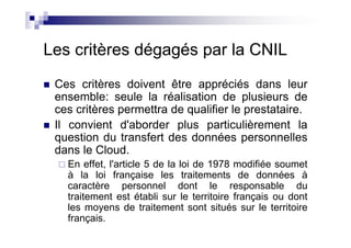 Les critères dégagés par la CNIL
 Ces critères doivent être appréciés dans leur
 ensemble: seule la réalisation de plusieurs de
 ces critères permettra de qualifier le prestataire.
 Il convient d'aborder plus particulièrement la
 question du transfert des données personnelles
 dans le Cloud.
   En effet, l'article 5 de la loi de 1978 modifiée soumet
   à la loi française les traitements de données à
   caractère personnel dont le responsable du
   traitement est établi sur le territoire français ou dont
   les moyens de traitement sont situés sur le territoire
   français.
 