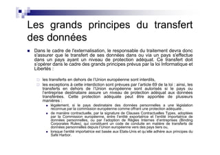 Les grands principes du transfert
des données
 Dans le cadre de l'externalisation, le responsable du traitement devra donc
 s'assurer que le transfert de ses données dans ou via un pays s'effectue
 dans un pays ayant un niveau de protection adéquat. Ce transfert doit
 s’opérer dans le cadre des grands principes prévus par la loi Informatique et
 Libertés :

     les transferts en dehors de l’Union européenne sont interdits,
     les exceptions à cette interdiction sont prévues par l’article 69 de la loi : ainsi, les
     transferts en dehors de l’Union européenne sont autorisés si le pays ou
     l’entreprise destinataire assure un niveau de protection adéquat aux données
     transférées. Cette protection adéquate peut être apportée de plusieurs
     manières :
         légalement, si le pays destinataire des données personnelles a une législation
         reconnue par la commission européenne comme offrant une protection adéquate ,
         de manière contractuelle, par la signature de Clauses Contractuelles Types, adoptées
         par la Commission européenne, entre l’entité exportatrice et l’entité importatrice de
         données personnelles, ou par l’adoption de Règles Internes d’entreprises (Binding
         Corporates Rules), qui constituent un code de conduite en matière de transferts de
         données personnelles depuis l’Union européenne vers des pays tiers ou,
         lorsque l’entité importatrice est basée aux Etats-Unis et qu’elle adhère aux principes du
         Safe Harbor.
 