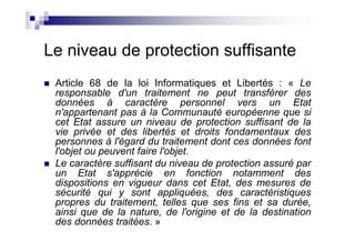 Le niveau de protection suffisante
 Article 68 de la loi Informatiques et Libertés : « Le
 responsable d'un traitement ne peut transférer des
 données à caractère personnel vers un Etat
 n'appartenant pas à la Communauté européenne que si
 cet Etat assure un niveau de protection suffisant de la
 vie privée et des libertés et droits fondamentaux des
 personnes à l'égard du traitement dont ces données font
 l'objet ou peuvent faire l'objet.
 Le caractère suffisant du niveau de protection assuré par
 un Etat s'apprécie en fonction notamment des
 dispositions en vigueur dans cet Etat, des mesures de
 sécurité qui y sont appliquées, des caractéristiques
 propres du traitement, telles que ses fins et sa durée,
 ainsi que de la nature, de l'origine et de la destination
 des données traitées. »
 