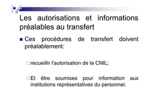 Les autorisations et informations
préalables au transfert
 Ces procédures          de    transfert   doivent
 préalablement:

   recueillir l'autorisation de la CNIL;

   Et être soumises pour information aux
   institutions représentatives du personnel.
 