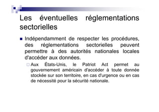 Les éventuelles               réglementations
sectorielles
 Indépendamment de respecter les procédures,
 des réglementations sectorielles peuvent
 permettre à des autorités nationales locales
 d'accéder aux données.
   Aux États-Unis, le Patriot Act permet au
   gouvernement américain d'accéder à toute donnée
   stockée sur son territoire, en cas d'urgence ou en cas
   de nécessité pour la sécurité nationale.
 
