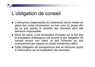 L’obligation de conseil
 L'entreprise (responsable du traitement) devra mettre en
 place des outils nécessaires au bon suivi du projet afin
 de ne pas perdre le contrôle des données dont elle
 demeure responsable.
 Dans ce cadre, il est nécessaire d'insister sur le fait que
 le prestataire (hébergeur) est soumis à une obligation de
 conseil envers son client, et doit l'informer de tout
 manquement par rapport au projet initialement défini.
 Cette obligation de transparence doit se retrouver quant
 à l'information sur la localisation des données.
 