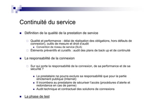 Continuité du service
 Définition de la qualité de la prestation de service

     Qualité et performance : délai de réalisation des obligations, hors défauts de
     connexion), outils de mesure et droit d’audit
         Convention de niveau de service (SLA)
     Éléments préventifs et curatifs : audit des plans de back up et de continuité

 La responsabilité de la connexion

     Sur qui porte la responsabilité de la connexion, de sa performance et de sa
     sécurité ?

         Le prestataire ne pourra exclure sa responsabilité que pour la partie
         strictement publique (Internet)
         Il incombera au prestataire de sécuriser l’accès (procédures d’alerte et
         redondance en cas de panne)
         Audit technique et contractuel des solutions de connexions

 La phase de test
 