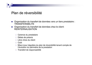 Plan de réversibilité

  Organisation du transfert de données vers un tiers prestataire :
  TRANSFERABILITE
  Organisation du transfert de données chez le client:
  REINTERNALISATION

     Carence du prestataire
     Délais de préavis
     Libre choix du client
     Coût
     Mise à jour régulière du plan de réversibilité tenant compte de
     l’évolution du périmètre de la prestation
     Transfert de responsabilité
 
