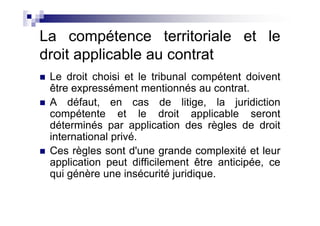 La compétence territoriale et le
droit applicable au contrat
 Le droit choisi et le tribunal compétent doivent
 être expressément mentionnés au contrat.
 A défaut, en cas de litige, la juridiction
 compétente et le droit applicable seront
 déterminés par application des règles de droit
 international privé.
 Ces règles sont d'une grande complexité et leur
 application peut difficilement être anticipée, ce
 qui génère une insécurité juridique.
 