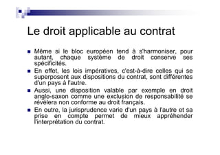Le droit applicable au contrat
 Même si le bloc européen tend à s'harmoniser, pour
 autant, chaque système de droit conserve ses
 spécificités.
 En effet, les lois impératives, c'est-à-dire celles qui se
 superposent aux dispositions du contrat, sont différentes
 d'un pays à l'autre.
 Aussi, une disposition valable par exemple en droit
 anglo-saxon comme une exclusion de responsabilité se
 révélera non conforme au droit français.
 En outre, la jurisprudence varie d'un pays à l'autre et sa
 prise en compte permet de mieux appréhender
 l'interprétation du contrat.
 