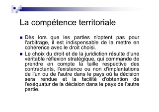 La compétence territoriale
 Dès lors que les parties n'optent pas pour
 l'arbitrage, il est indispensable de la mettre en
 cohérence avec le droit choisi.
 Le choix du droit et de la juridiction résulte d'une
 véritable réflexion stratégique, qui commande de
 prendre en compte la taille respective des
 contractants, l'existence ou non d'implantations
 de l'un ou de l'autre dans le pays où la décision
 sera rendue et la facilité d'obtention de
 l'exéquatur de la décision dans le pays de l'autre
 partie.
 