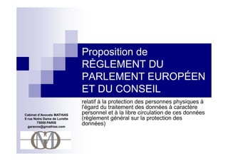 Proposition de
                              RÈGLEMENT DU
                              PARLEMENT EUROPÉEN
                              ET DU CONSEIL
                              relatif à la protection des personnes physiques à
                              l'égard du traitement des données à caractère
Cabinet d’Avocats MATHIAS     personnel et à la libre circulation de ces données
9 rue Notre Dame de Lorette   (règlement général sur la protection des
       75009 PARIS
  garance@gmathias.com
                              données)
 