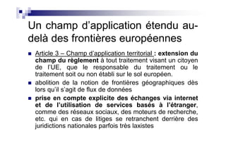 Un champ d’application étendu au-
delà des frontières européennes
 Article 3 – Champ d’application territorial : extension du
 champ du règlement à tout traitement visant un citoyen
 de l’UE, que le responsable du traitement ou le
 traitement soit ou non établi sur le sol européen.
 abolition de la notion de frontières géographiques dès
 lors qu’il s’agit de flux de données
 prise en compte explicite des échanges via internet
 et de l’utilisation de services basés à l’étranger,
 comme des réseaux sociaux, des moteurs de recherche,
 etc. qui en cas de litiges se retranchent derrière des
 juridictions nationales parfois très laxistes
 