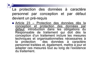 La protection des données à caractère
personnel par conception et par défaut
devient un pré-requis
 Article 23 – Protection des données dès la
 conception et protection des données par
 défaut: introduction dans les obligations du
 Responsable de traitement qui doit dès la
 conception d’un traitement inclure les mesures
 techniques et organisationnelles nécessaires à
 la protection      des données à caractère
 personnel traitées et, également, mettre à jour et
 adapter ces mesures tout au long de l’existence
 du traitement.
 
