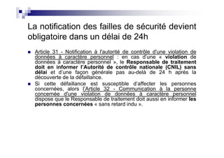La notification des failles de sécurité devient
obligatoire dans un délai de 24h
  Article 31 - Notification à l'autorité de contrôle d'une violation de
  données à caractère personnel : en cas d’une « violation de
  données à caractère personnel », le Responsable de traitement
  doit en informer l’Autorité de contrôle nationale (CNIL) sans
  délai et d’une façon générale pas au-delà de 24 h après la
  découverte de la défaillance.
  Si cette défaillance est susceptible d’affecter les personnes
  concernées, alors l’Article 32 - Communication à la personne
  concernée d'une violation de données à caractère personnel
  dispose que le Responsable de traitement doit aussi en informer les
  personnes concernées « sans retard indu ».
 
