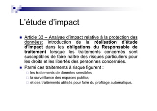 L’étude d’impact
 Article 33 – Analyse d’impact relative à la protection des
 données: introduction de la réalisation d’étude
 d’impact dans les obligations du Responsable de
 traitement lorsque les traitements concernés sont
 susceptibles de faire naître des risques particuliers pour
 les droits et les libertés des personnes concernées.
 Parmi ces traitements à risque figurent :
    les traitements de données sensibles
    la surveillance des espaces publics
    et des traitements utilisés pour faire du profilage automatique.
 