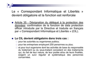 Le « Correspondant Informatique et Libertés »
devient obligatoire et la fonction est renforcée

  Article 35 - Désignation du délégué à la protection des
  données: confirmation de la fonction de data protection
  officer introduite par la Directive et traduite en français
  par « Correspondant Informatique et Libertés » (CIL).

  Le CIL devient obligatoire dans trois cas :
     pour les autorités ou organismes publics;
     pour les entreprises employant 250 personnes ou plus;
     et pour tout organisme dont les activités de base du responsable
     du traitement ou du sous-traitant consistent en des traitements
     qui, du fait de leur nature, de leur portée et/ou de leurs finalités,
     exigent un suivi régulier et systématique des personnes
     concernées.
 