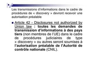 Les transmissions d’informations dans le cadre de
procédures de « discovery » devront recevoir une
autorisation préalable
  Article 42 - Disclosures not authorized by
  Union law : toutes les demandes de
  transmission d’informations à des pays
  tiers (non membres de l’UE) dans le cadre
  de procédures judiciaires de type
  « discovery » ou autres seront soumises à
  l’autorisation préalable de l’Autorité de
  contrôle nationale (CNIL).
 