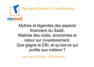 The Game Changer in Cloud Business




 Mythes et légendes des aspects
       financiers du SaaS.
Maitrise des coûts, économies et
   retour sur investissement.
Que gagne la DSI, et qu’est-ce qui
       profite aux métiers ?
   par Laurent Gasser - CEO Revevol
 