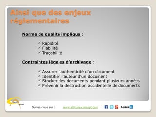 Suivez-nous sur : www.altitude-concept.com
Ainsi que des enjeux
réglementaires
Norme de qualité implique :
 Rapidité
 Fiabilité
 Traçabilité
Contraintes légales d’archivage :
 Assurer l'authenticité d'un document
 Identifier l'auteur d'un document
 Stocker des documents pendant plusieurs années
 Prévenir la destruction accidentelle de documents
 
