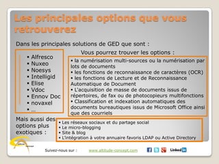Suivez-nous sur : www.altitude-concept.com
Les principales options que vous
retrouverez
Dans les principales solutions de GED que sont :
 Alfresco
 Nuxeo
 Noesys
 Intelligid
 Elise
 Vdoc
 Ennov Doc
 novaxel
 …
Vous pourrez trouver les options :
 la numérisation multi-sources ou la numérisation par
lots de documents
 les fonctions de reconnaissance de caractères (OCR)
 les fonctions de Lecture et de Reconnaissance
Automatique de Document
 L'acquisition de masse de documents issus de
répertoires, de fax ou de photocopieurs multifonctions
 Classification et indexation automatiques des
documents bureautiques issus de Microsoft Office ainsi
que des courriels
Mais aussi des
options plus
exotiques :
 Les réseaux sociaux et du partage social
 Le micro-blogging
 Site & blog
 L’intégration à votre annuaire favoris LDAP ou Active Directory
 