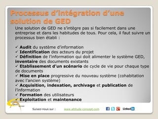 Suivez-nous sur : www.altitude-concept.com
Processus d’intégration d’une
solution de GED
Une solution de GED ne s’intègre pas si facilement dans une
entreprise et dans les habitudes de tous. Pour cela, il faut suivre un
processus bien établi :
 Audit du système d’information
 Identification des acteurs du projet
 Définition de l’information qui doit alimenter le système GED,
inventaire des documents existants
 Etablissement d’un scénario de cycle de vie pour chaque type
de documents
 Mise en place progressive du nouveau système (cohabitation
avec l’ancien système)
 Acquisition, indexation, archivage et publication de
l’information
 Formation des utilisateurs
 Exploitation et maintenance
 