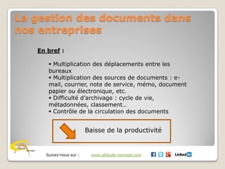 Suivez-nous sur : www.altitude-concept.com
La gestion des documents dans
nos entreprises
En bref :
 Multiplication des déplacements entre les
bureaux
 Multiplication des sources de documents : e-
mail, courrier, note de service, mémo, document
papier ou électronique, etc.
 Difficulté d’archivage : cycle de vie,
métadonnées, classement…
 Contrôle de la circulation des documents
Baisse de la productivité
 