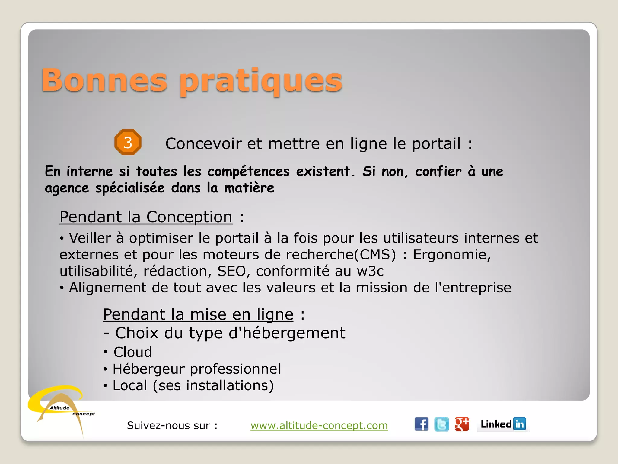 Suivez-nous sur : www.altitude-concept.com
Bonnes pratiques
3 Concevoir et mettre en ligne le portail :
En interne si toutes les compétences existent. Si non, confier à une
agence spécialisée dans la matière
Pendant la Conception :
• Veiller à optimiser le portail à la fois pour les utilisateurs internes et
externes et pour les moteurs de recherche(CMS) : Ergonomie,
utilisabilité, rédaction, SEO, conformité au w3c
• Alignement de tout avec les valeurs et la mission de l'entreprise
Pendant la mise en ligne :
- Choix du type d'hébergement
• Cloud
• Hébergeur professionnel
• Local (ses installations)
 