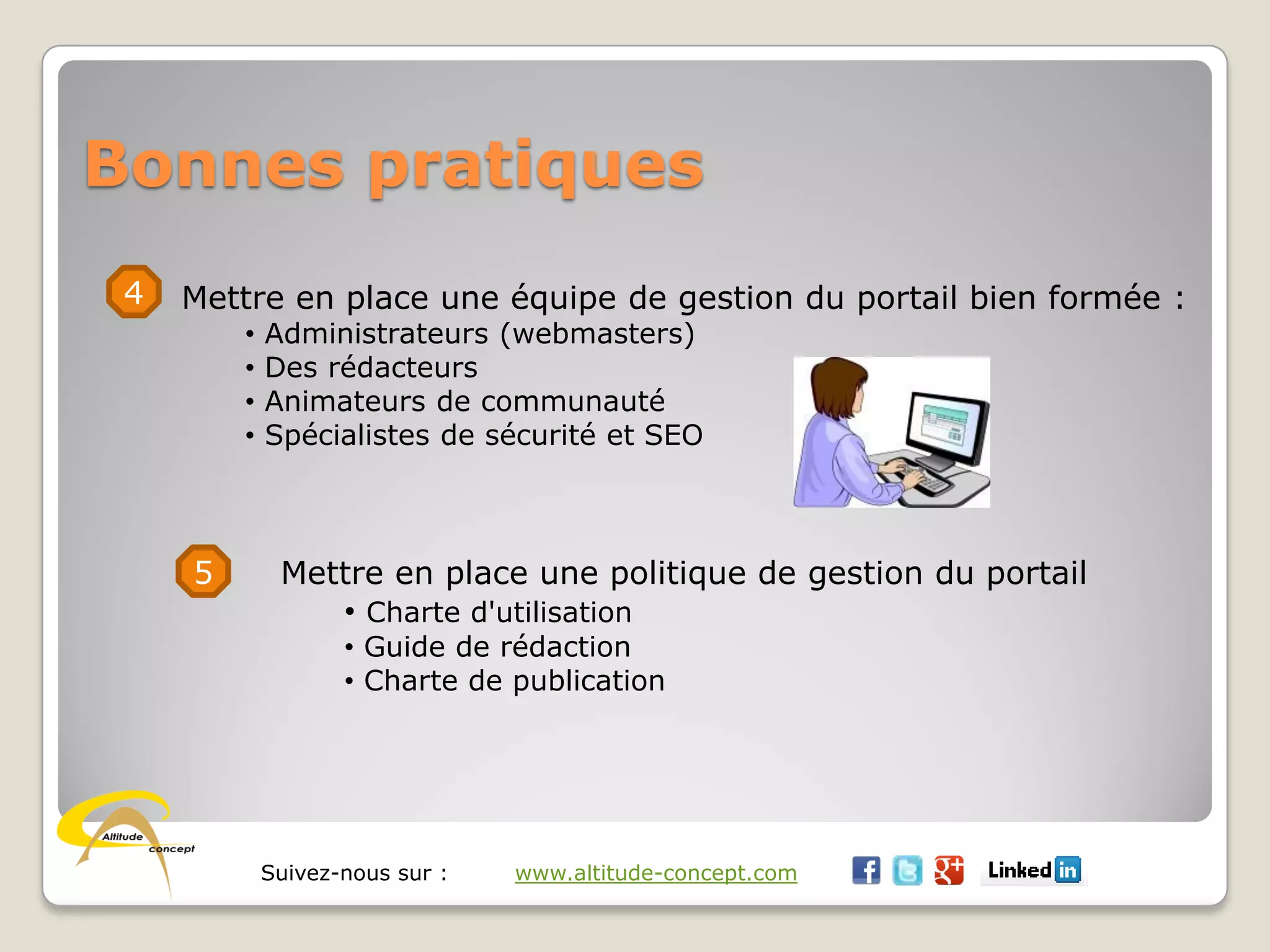 Suivez-nous sur : www.altitude-concept.com
Bonnes pratiques
4 Mettre en place une équipe de gestion du portail bien formée :
• Administrateurs (webmasters)
• Des rédacteurs
• Animateurs de communauté
• Spécialistes de sécurité et SEO
5 Mettre en place une politique de gestion du portail
• Charte d'utilisation
• Guide de rédaction
• Charte de publication
 