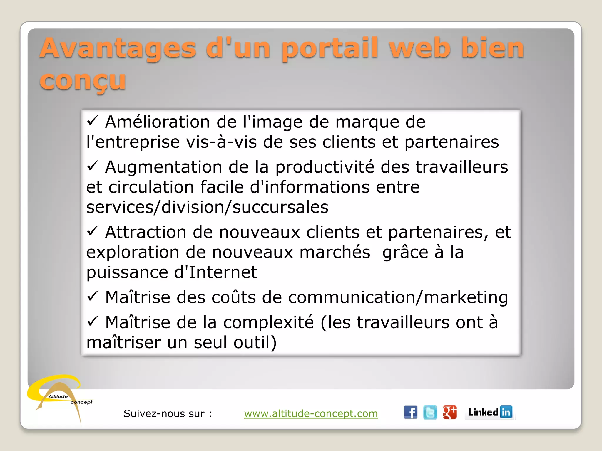 Suivez-nous sur : www.altitude-concept.com
Avantages d'un portail web bien
conçu
 Amélioration de l'image de marque de
l'entreprise vis-à-vis de ses clients et partenaires
 Augmentation de la productivité des travailleurs
et circulation facile d'informations entre
services/division/succursales
 Attraction de nouveaux clients et partenaires, et
exploration de nouveaux marchés grâce à la
puissance d'Internet
 Maîtrise des coûts de communication/marketing
 Maîtrise de la complexité (les travailleurs ont à
maîtriser un seul outil)
 