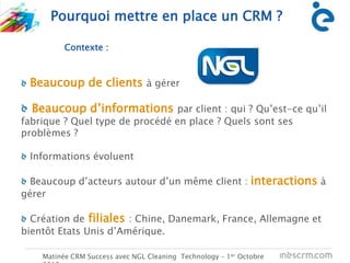 C
Pourquoi mettre en place un CRM ?
Matinée CRM Success avec NGL Cleaning Technology – 1er Octobre
Contexte :
Beaucoup de clients à gérer
Beaucoup d’informations par client : qui ? Qu’est-ce qu’il
fabrique ? Quel type de procédé en place ? Quels sont ses
problèmes ?
Informations évoluent
Beaucoup d’acteurs autour d’un même client : interactions à
gérer
Création de filiales : Chine, Danemark, France, Allemagne et
bientôt Etats Unis d’Amérique.
 