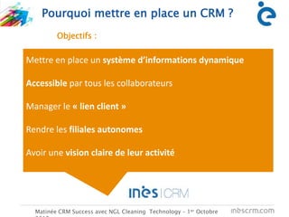 C
Pourquoi mettre en place un CRM ?
Matinée CRM Success avec NGL Cleaning Technology – 1er Octobre
Mettre en place un système d’informations dynamique
Accessible par tous les collaborateurs
Manager le « lien client »
Rendre les filiales autonomes
Avoir une vision claire de leur activité
Objectifs :
 