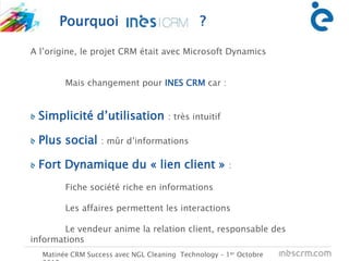 Pourquoi ?
Matinée CRM Success avec NGL Cleaning Technology – 1er Octobre
Administration
des ventes
Ingénieur
d’applicationVendeu
r
A l’origine, le projet CRM était avec Microsoft Dynamics
Mais changement pour INES CRM car :
Simplicité d’utilisation : très intuitif
Plus social : mûr d’informations
Fort Dynamique du « lien client » :
Fiche société riche en informations
Les affaires permettent les interactions
Le vendeur anime la relation client, responsable des
informations
 