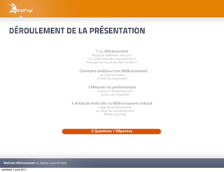 DÉROULEMENT DE LA PRÉSENTATION

                                                               1 Le référencement
                                                             Pourquoi référencer son site ?
                                                          Sur quels mots clés se positionner ?
                                                         Pourquoi ne suis-je pas dans le top 3 ?

                                                   2 Comment améliorer son Référencement
                                                                 Les 3 grands leviers
                                                                15 axes de progression

                                                          3 Mesurer les performances
                                                                 Suivre son positionnement
                                                                    Suivre sa e-notoriété

                                                 4 Achat de mots clés vs Référencement naturel
                                                                 Usage et fonctionnement
                                                                Le retour sur investissement
                                                                      Medias planning




                                                            5 Questions / Réponses




 Matinée référencement >> Zéphyr vous dit tout

vendredi 1 avril 2011
 