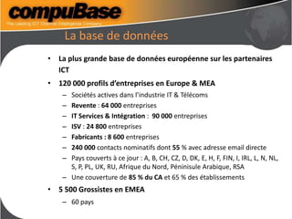 La base de données
• La plus grande base de données européenne sur les partenaires
ICT
• 120 000 profils d’entreprises en Europe & MEA
– Sociétés actives dans l’industrie IT & Télécoms
– Revente : 64 000 entreprises
– IT Services & Intégration : 90 000 entreprises
– ISV : 24 800 entreprises
– Fabricants : 8 600 entreprises
– 240 000 contacts nominatifs dont 55 % avec adresse email directe
– Pays couverts à ce jour : A, B, CH, CZ, D, DK, E, H, F, FIN, I, IRL, L, N, NL,
S, P, PL, UK, RU, Afrique du Nord, Péninisule Arabique, RSA
– Une couverture de 85 % du CA et 65 % des établissements
• 5 500 Grossistes en EMEA
– 60 pays
 